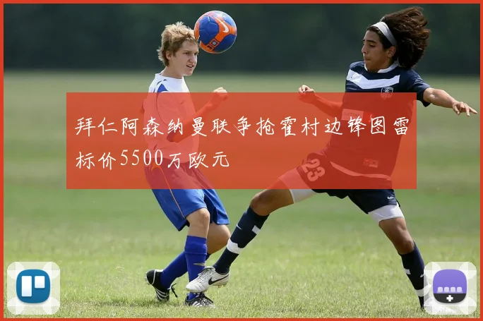 拜仁阿森纳曼联争抢霍村边锋图雷标价5500万欧元