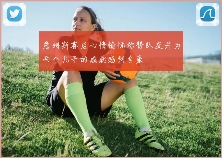 詹姆斯赛后心情愉悦称赞队友并为两个儿子的成就感到自豪