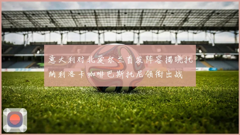 意大利对北爱尔兰首发阵容揭晓托纳利洛卡咖啡巴斯托尼领衔出战
