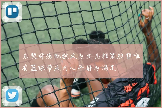 东契奇感慨秋天与女儿相聚短暂唯有篮球带来内心平静与满足