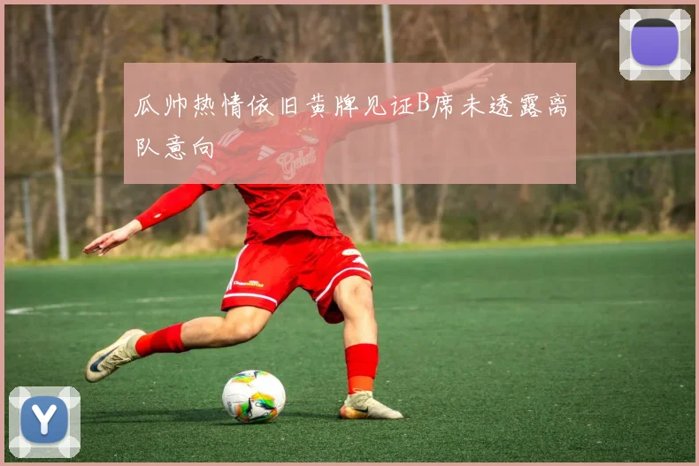 瓜帅热情依旧黄牌见证B席未透露离队意向