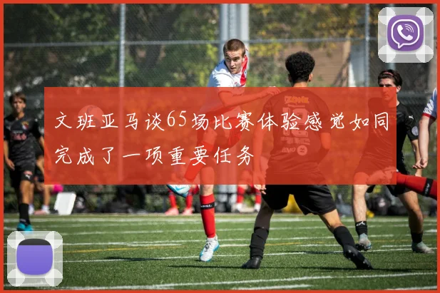 文班亚马谈65场比赛体验感觉如同完成了一项重要任务
