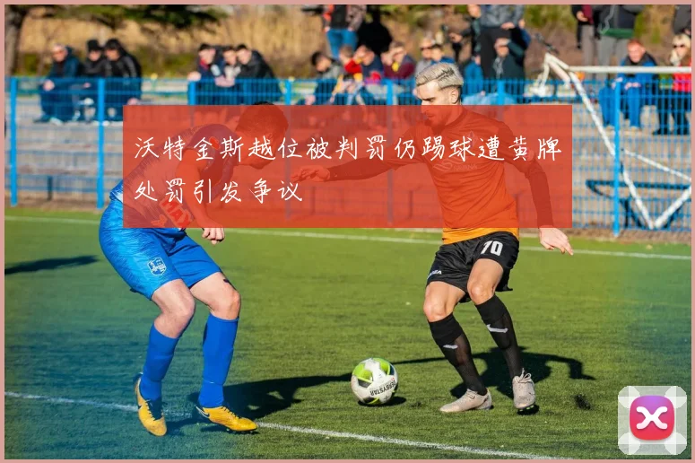 沃特金斯越位被判罚仍踢球遭黄牌处罚引发争议