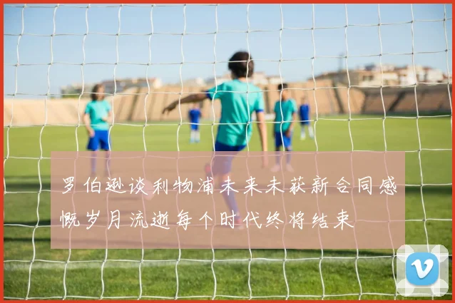 罗伯逊谈利物浦未来未获新合同感慨岁月流逝每个时代终将结束