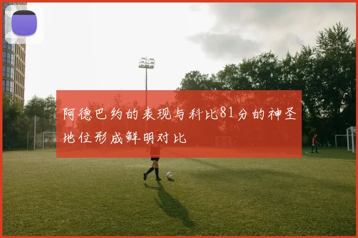 阿德巴约的表现与科比81分的神圣地位形成鲜明对比