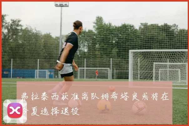弗拉泰西获准离队姆希塔良或将在今夏选择退役