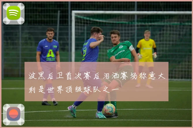 波黑后卫首次赛后泪洒赛场称意大利是世界顶级球队之一
