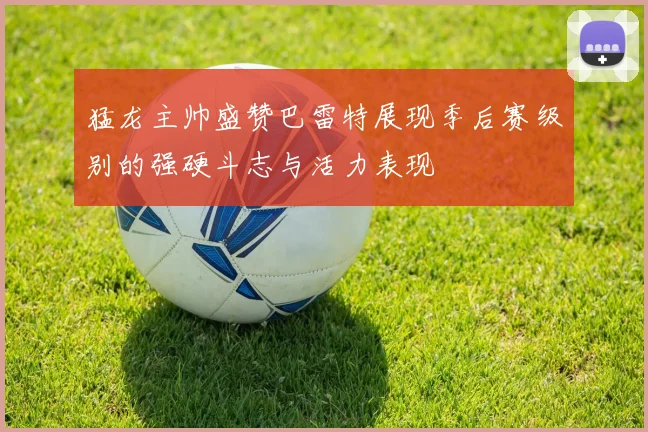 猛龙主帅盛赞巴雷特展现季后赛级别的强硬斗志与活力表现