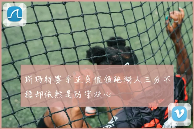 斯玛特赛季正负值领跑湖人三分不稳却依然是防守核心
