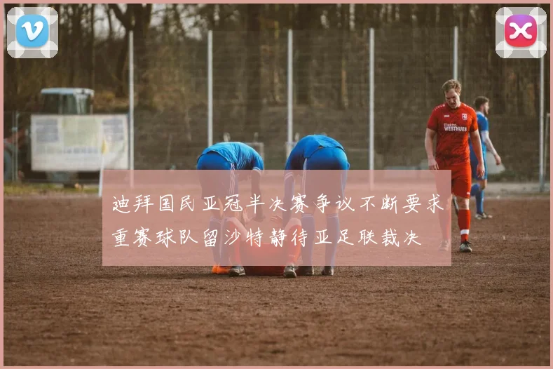 迪拜国民亚冠半决赛争议不断要求重赛球队留沙特静待亚足联裁决