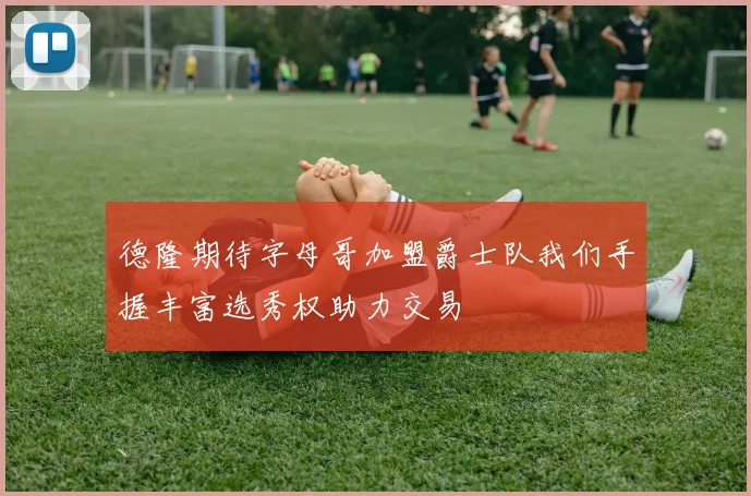 德隆期待字母哥加盟爵士队我们手握丰富选秀权助力交易