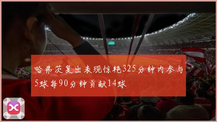 哈弗茨复出表现惊艳325分钟内参与5球每90分钟贡献14球