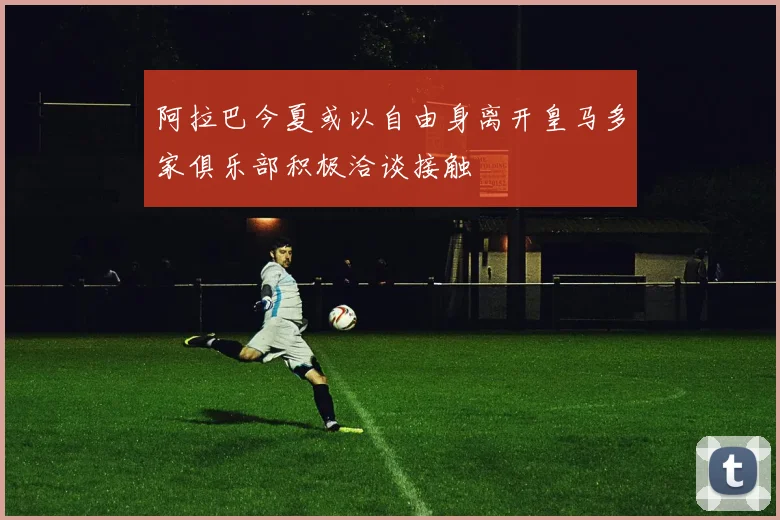 阿拉巴今夏或以自由身离开皇马多家俱乐部积极洽谈接触