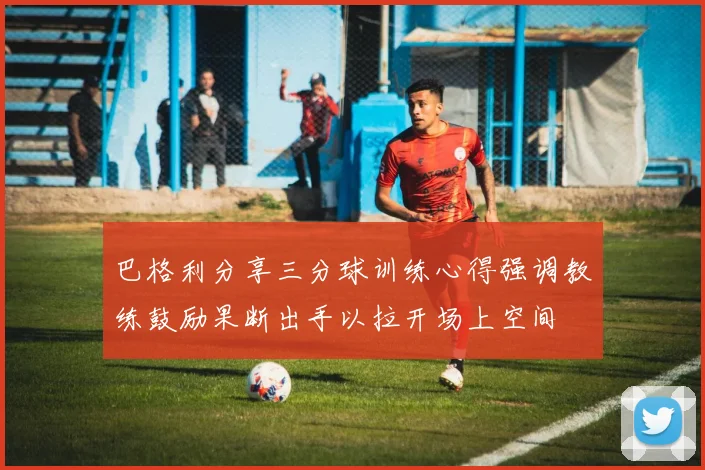 巴格利分享三分球训练心得强调教练鼓励果断出手以拉开场上空间