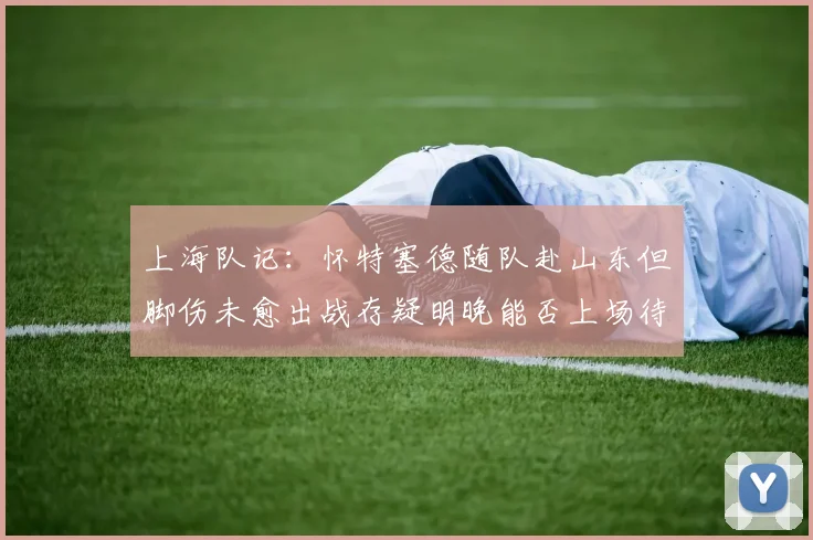 上海队记：怀特塞德随队赴山东但脚伤未愈出战存疑明晚能否上场待定